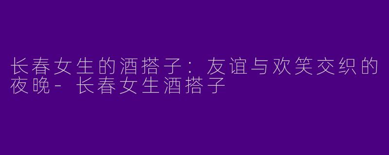 长春女生的酒搭子：友谊与欢笑交织的夜晚-长春女生酒搭子