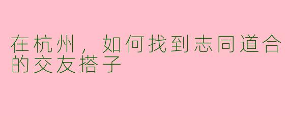 在杭州，如何找到志同道合的交友搭子