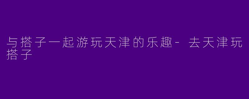 与搭子一起游玩天津的乐趣-去天津玩搭子