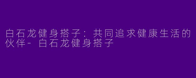 白石龙健身搭子：共同追求健康生活的伙伴-白石龙健身搭子