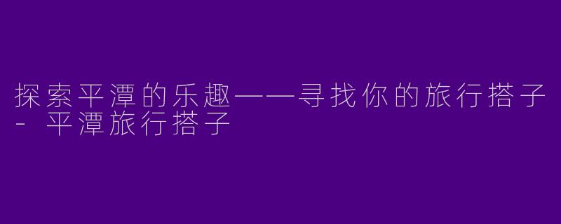 探索平潭的乐趣——寻找你的旅行搭子-平潭旅行搭子