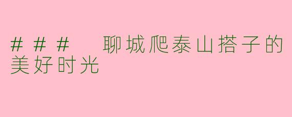 ### 聊城爬泰山搭子的美好时光