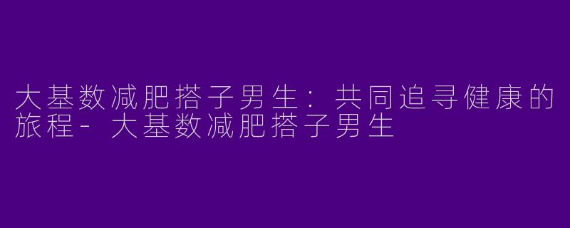 大基数减肥搭子男生：共同追寻健康的旅程-大基数减肥搭子男生