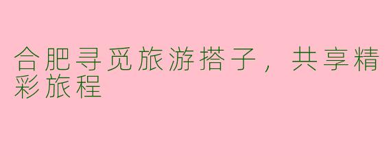 合肥寻觅旅游搭子，共享精彩旅程