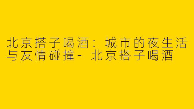 北京搭子喝酒：城市的夜生活与友情碰撞-北京搭子喝酒