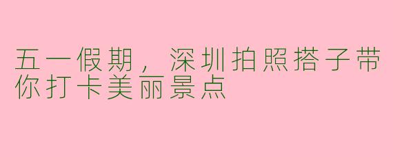 五一假期，深圳拍照搭子带你打卡美丽景点
