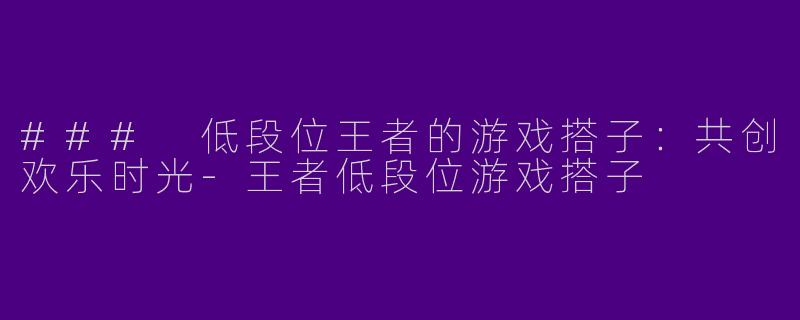 ### 低段位王者的游戏搭子：共创欢乐时光-王者低段位游戏搭子