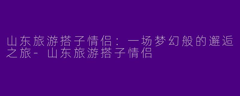 山东旅游搭子情侣：一场梦幻般的邂逅之旅-山东旅游搭子情侣