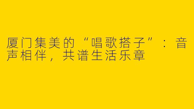厦门集美的“唱歌搭子”：音声相伴，共谱生活乐章