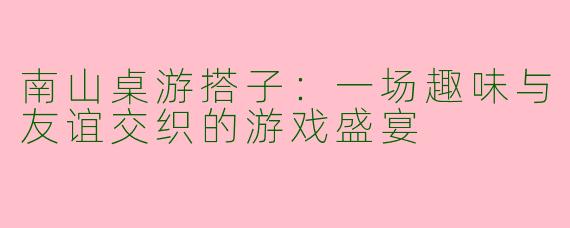 南山桌游搭子：一场趣味与友谊交织的游戏盛宴