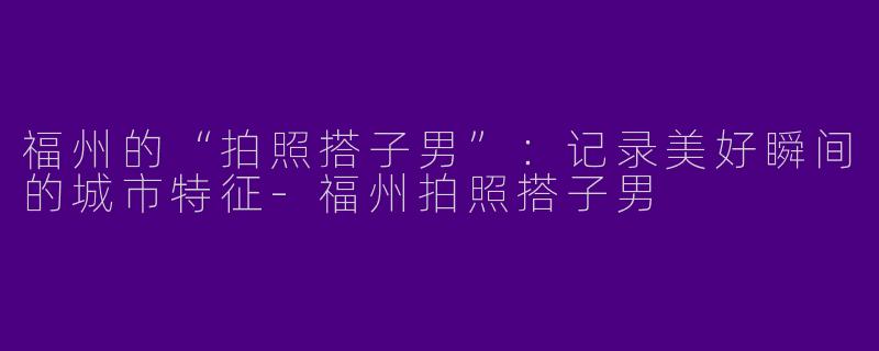 福州的“拍照搭子男”：记录美好瞬间的城市特征-福州拍照搭子男