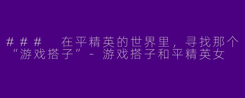 ### 在平精英的世界里，寻找那个“游戏搭子”-游戏搭子和平精英女