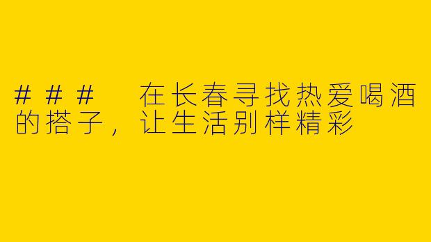 ### 在长春寻找热爱喝酒的搭子，让生活别样精彩