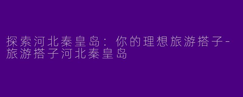 探索河北秦皇岛：你的理想旅游搭子-旅游搭子河北秦皇岛