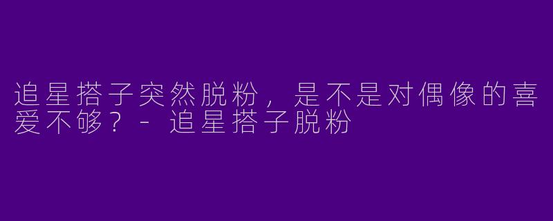 追星搭子突然脱粉，是不是对偶像的喜爱不够？