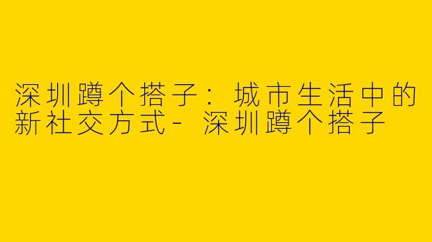 深圳蹲个搭子:城市生活中的新社交方式