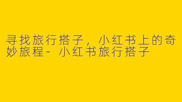 寻找旅行搭子，小红书上的奇妙旅程-小红书旅行搭子