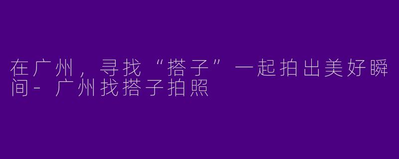 在广州，寻找“搭子”一起拍出美好瞬间-广州找搭子拍照
