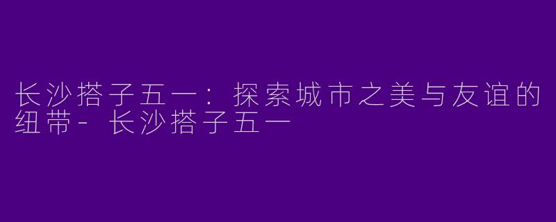 长沙搭子五一：探索城市之美与友谊的纽带-长沙搭子五一