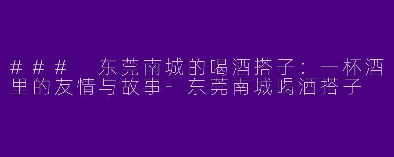 ### 东莞南城的喝酒搭子：一杯酒里的友情与故事