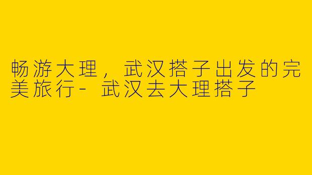 畅游大理，武汉搭子出发的完美旅行-武汉去大理搭子
