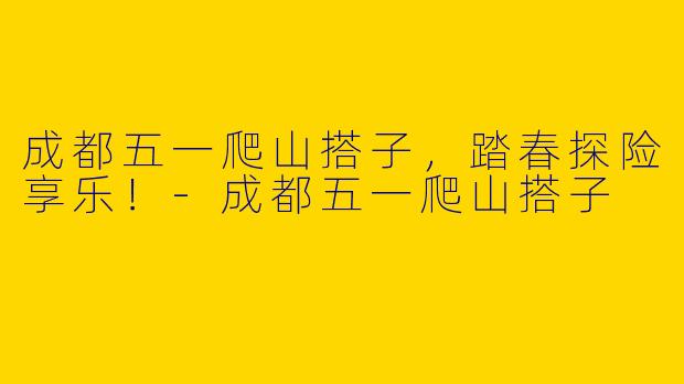 成都五一爬山搭子，踏春探险享乐！-成都五一爬山搭子
