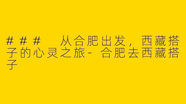 ### 从合肥出发，西藏搭子的心灵之旅-合肥去西藏搭子