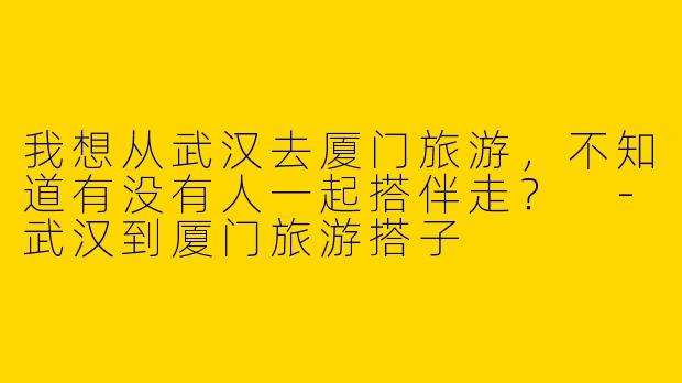 我想从武汉去厦门旅游，不知道有没有人一起搭伴走？ 