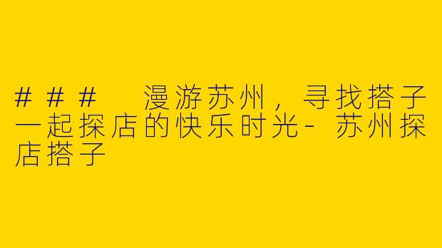 ### 漫游苏州，寻找搭子一起探店的快乐时光-苏州探店搭子