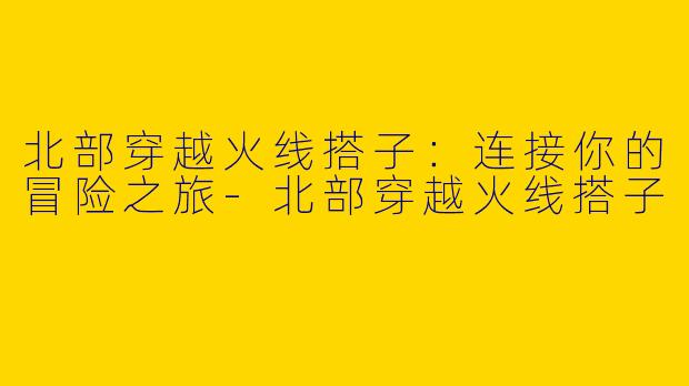 北部穿越火线搭子：连接你的冒险之旅-北部穿越火线搭子