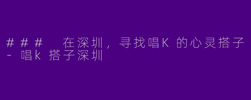 ### 在深圳，寻找唱K的心灵搭子-唱k搭子深圳