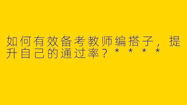 如何有效备考教师编搭子,提升自己的通过率?****