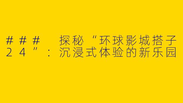 ### 探秘“环球影城搭子24”：沉浸式体验的新乐园