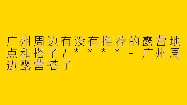 广州周边有没有推荐的露营地点和搭子？****