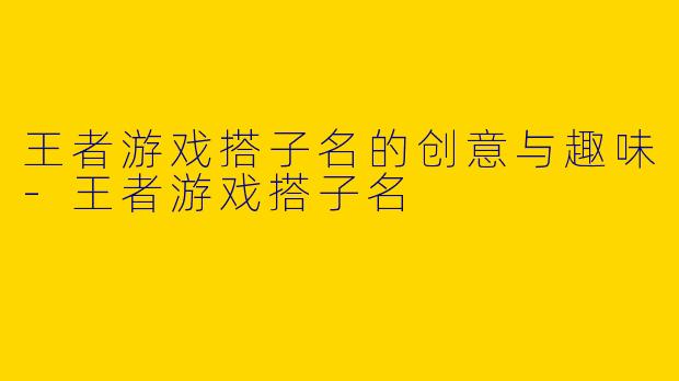 王者游戏搭子名的创意与趣味-王者游戏搭子名
