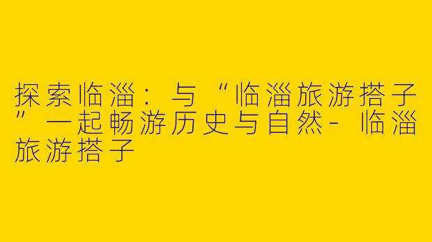 探索临淄：与“临淄旅游搭子”一起畅游历史与自然-临淄旅游搭子