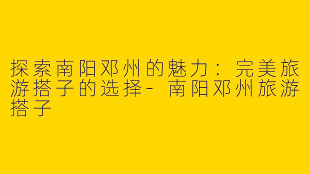 探索南阳邓州的魅力：完美旅游搭子的选择