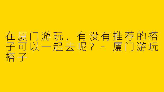 在厦门游玩,有没有推荐的搭子可以一起去呢?