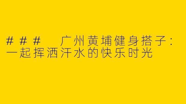 ### 广州黄埔健身搭子：一起挥洒汗水的快乐时光