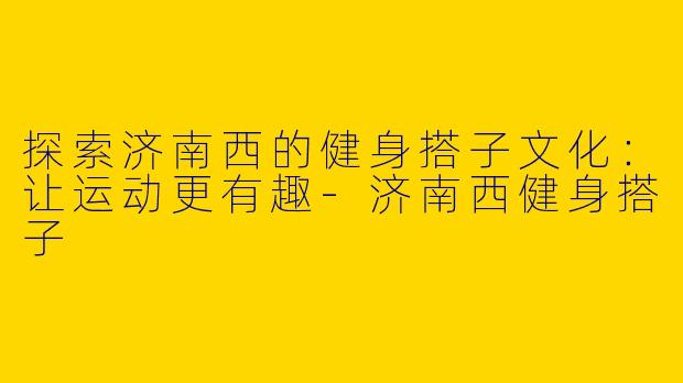 探索济南西的健身搭子文化：让运动更有趣-济南西健身搭子