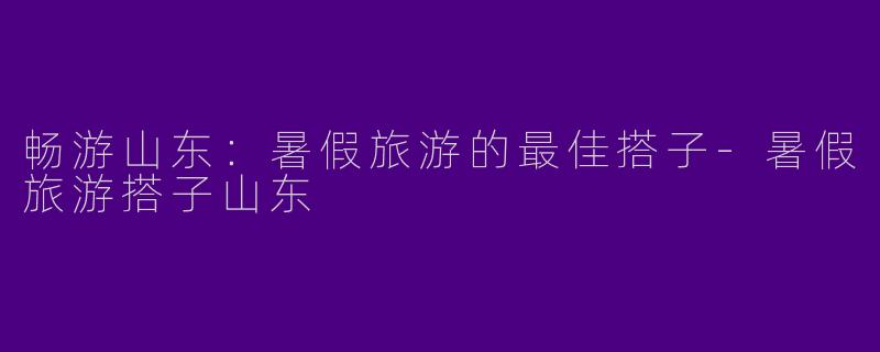 畅游山东：暑假旅游的最佳搭子-暑假旅游搭子山东