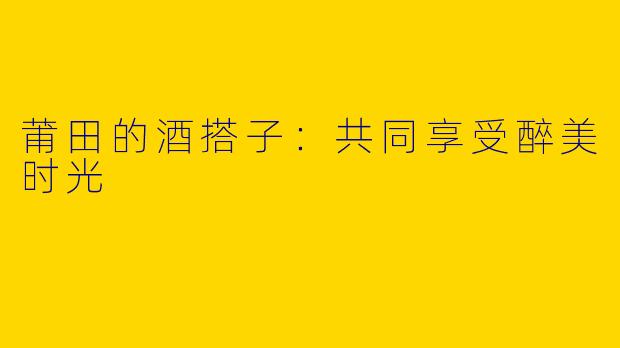 莆田的酒搭子:共同享受醉美时光