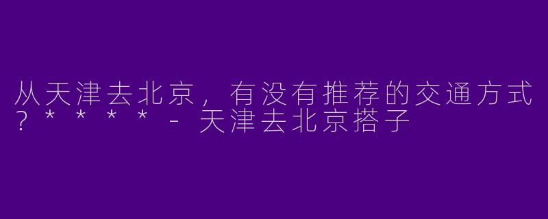 从天津去北京,有没有推荐的交通方式?****