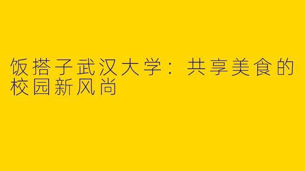 饭搭子武汉大学：共享美食的校园新风尚