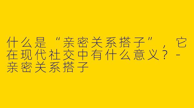 什么是“亲密关系搭子”，它在现代社交中有什么意义？-亲密关系搭子
