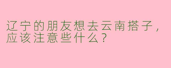辽宁的朋友想去云南搭子，应该注意些什么？  
