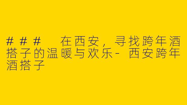 ### 在西安，寻找跨年酒搭子的温暖与欢乐-西安跨年酒搭子