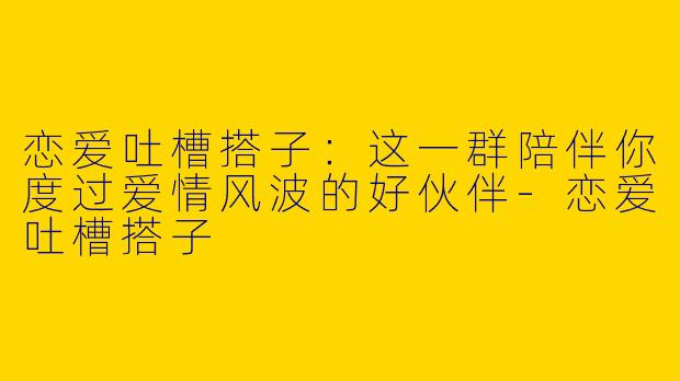 恋爱吐槽搭子：这一群陪伴你度过爱情风波的好伙伴-恋爱吐槽搭子
