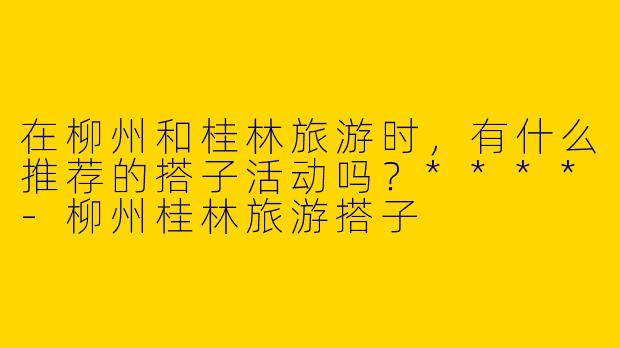 在柳州和桂林旅游时,有什么推荐的搭子活动吗?****