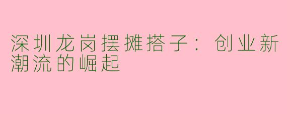 深圳龙岗摆摊搭子：创业新潮流的崛起